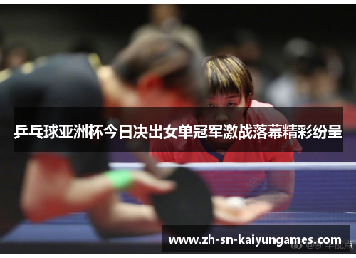 乒乓球亚洲杯今日决出女单冠军激战落幕精彩纷呈
