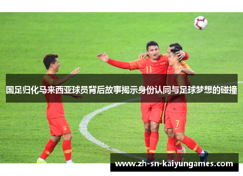 国足归化马来西亚球员背后故事揭示身份认同与足球梦想的碰撞 国足归化马来西亚球员背后故事揭示身份认同与足球梦想的碰撞