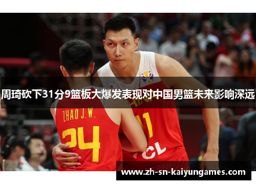 周琦砍下31分9篮板大爆发表现对中国男篮未来影响深远