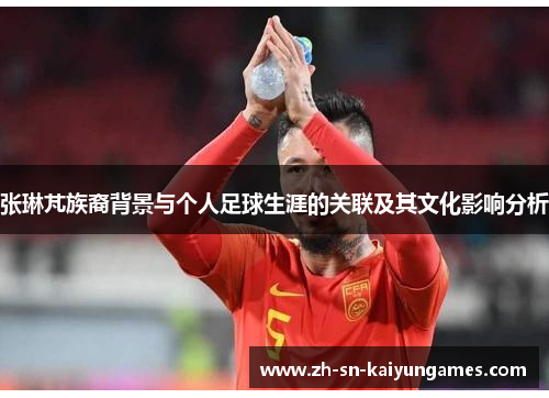 张琳芃族裔背景与个人足球生涯的关联及其文化影响分析