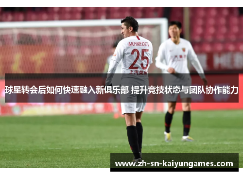 球星转会后如何快速融入新俱乐部 提升竞技状态与团队协作能力