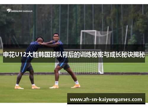 申花U12大胜韩国球队背后的训练秘密与成长秘诀揭秘