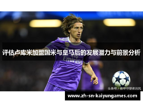 评估卢库米加盟国米与皇马后的发展潜力与前景分析 评估卢库米加盟国米与皇马后的发展潜力与前景分析