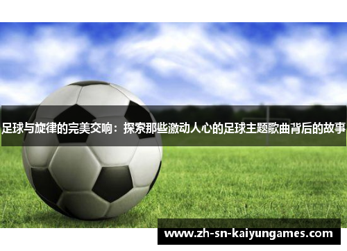 足球与旋律的完美交响：探索那些激动人心的足球主题歌曲背后的故事