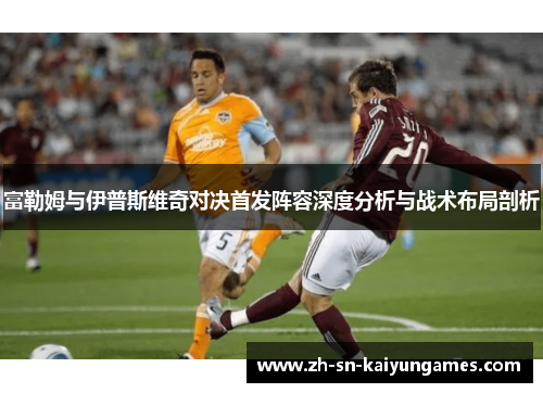 富勒姆与伊普斯维奇对决首发阵容深度分析与战术布局剖析