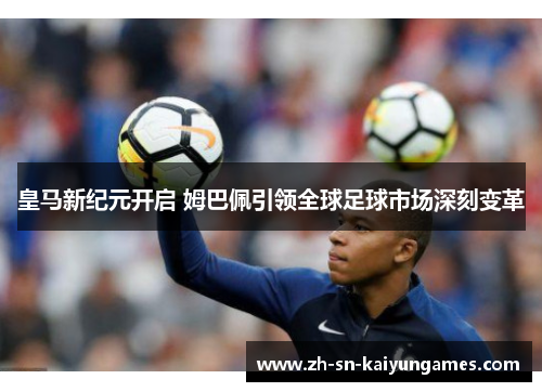 皇马新纪元开启 姆巴佩引领全球足球市场深刻变革