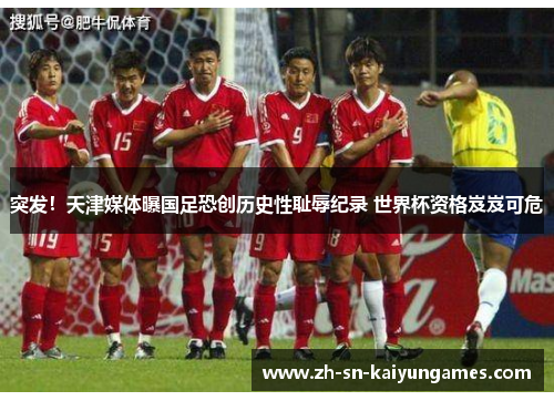 突发！天津媒体曝国足恐创历史性耻辱纪录 世界杯资格岌岌可危