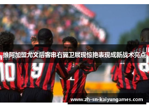 维阿加盟尤文后客串右翼卫展现惊艳表现成新战术亮点 维阿加盟尤文后客串右翼卫展现惊艳表现成新战术亮点
